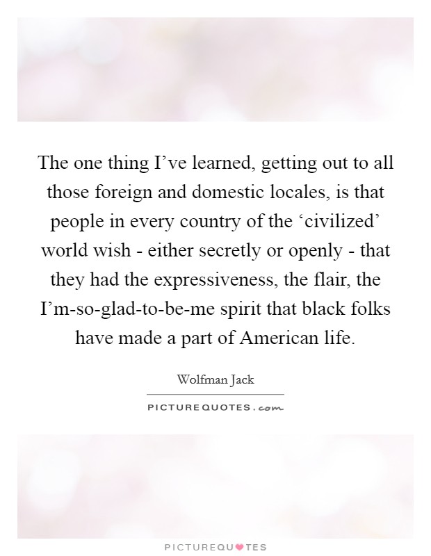 The one thing I've learned, getting out to all those foreign and domestic locales, is that people in every country of the ‘civilized' world wish - either secretly or openly - that they had the expressiveness, the flair, the I'm-so-glad-to-be-me spirit that black folks have made a part of American life. Picture Quote #1