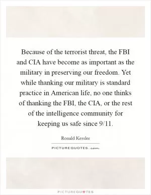 Because of the terrorist threat, the FBI and CIA have become as important as the military in preserving our freedom. Yet while thanking our military is standard practice in American life, no one thinks of thanking the FBI, the CIA, or the rest of the intelligence community for keeping us safe since 9/11 Picture Quote #1