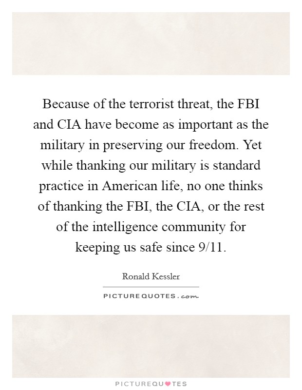 Because of the terrorist threat, the FBI and CIA have become as important as the military in preserving our freedom. Yet while thanking our military is standard practice in American life, no one thinks of thanking the FBI, the CIA, or the rest of the intelligence community for keeping us safe since 9/11. Picture Quote #1