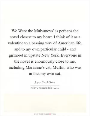 We Were the Mulvaneys’ is perhaps the novel closest to my heart. I think of it as a valentine to a passing way of American life, and to my own particular child - and girlhood in upstate New York. Everyone in the novel is enormously close to me, including Marianne’s cat, Muffin, who was in fact my own cat Picture Quote #1