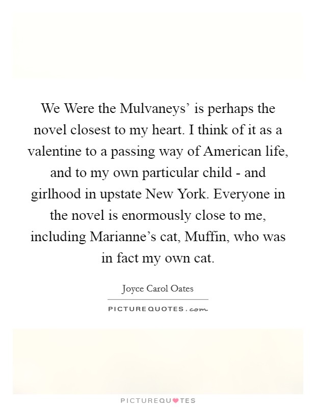 We Were the Mulvaneys' is perhaps the novel closest to my heart. I think of it as a valentine to a passing way of American life, and to my own particular child - and girlhood in upstate New York. Everyone in the novel is enormously close to me, including Marianne's cat, Muffin, who was in fact my own cat. Picture Quote #1