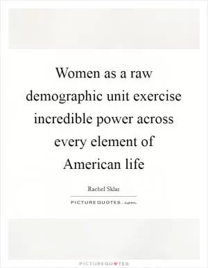 Women as a raw demographic unit exercise incredible power across every element of American life Picture Quote #1