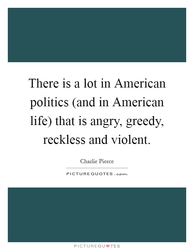 There is a lot in American politics (and in American life) that is angry, greedy, reckless and violent. Picture Quote #1