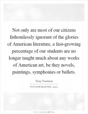 Not only are most of our citizens fathomlessly ignorant of the glories of American literature, a fast-growing percentage of our students are no longer taught much about any works of American art, be they novels, paintings, symphonies or ballets Picture Quote #1