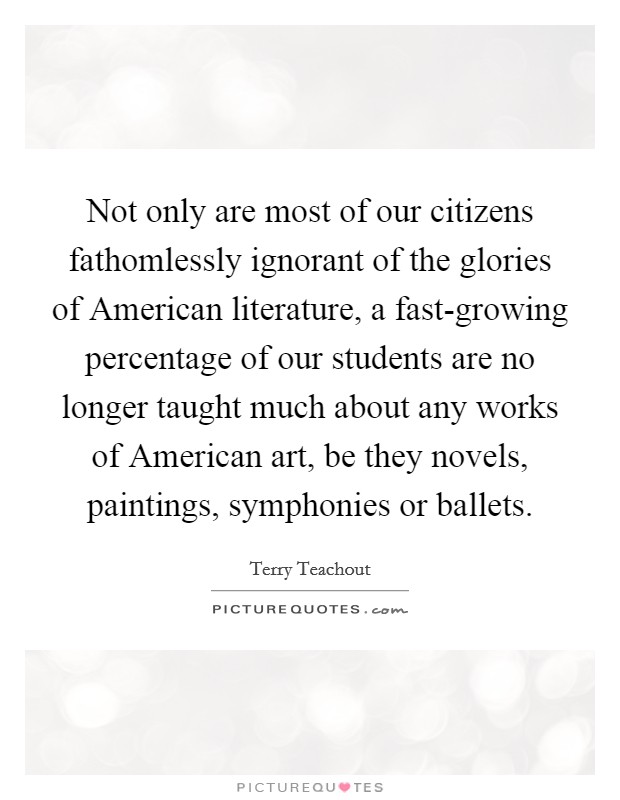 Not only are most of our citizens fathomlessly ignorant of the glories of American literature, a fast-growing percentage of our students are no longer taught much about any works of American art, be they novels, paintings, symphonies or ballets. Picture Quote #1