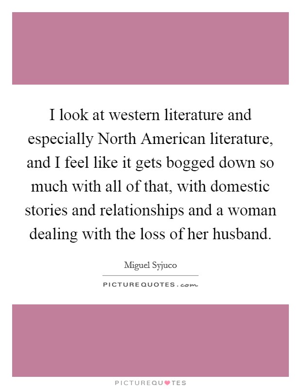 I look at western literature and especially North American literature, and I feel like it gets bogged down so much with all of that, with domestic stories and relationships and a woman dealing with the loss of her husband. Picture Quote #1