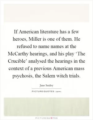 If American literature has a few heroes, Miller is one of them. He refused to name names at the McCarthy hearings, and his play ‘The Crucible’ analysed the hearings in the context of a previous American mass psychosis, the Salem witch trials Picture Quote #1