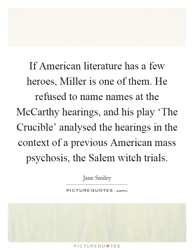 If American literature has a few heroes, Miller is one of them. He refused to name names at the McCarthy hearings, and his play ‘The Crucible' analysed the hearings in the context of a previous American mass psychosis, the Salem witch trials. Picture Quote #1