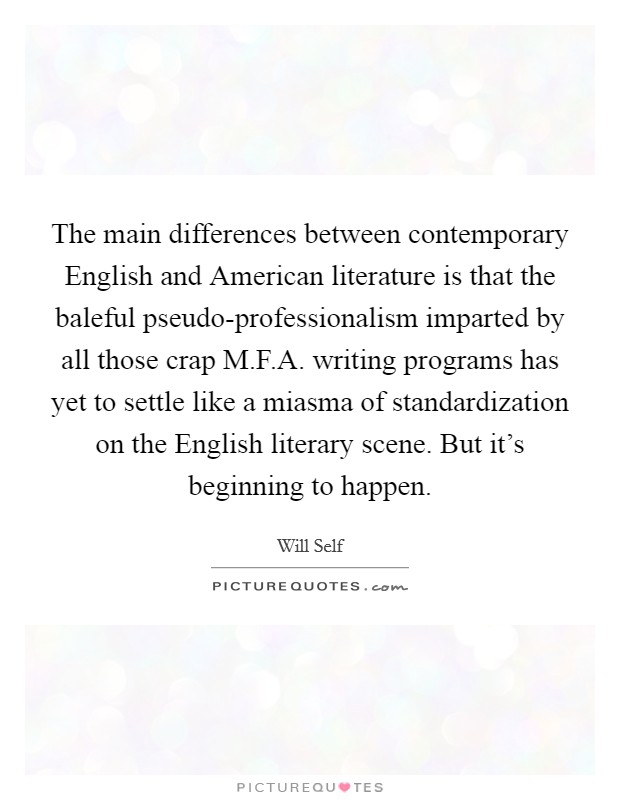 The main differences between contemporary English and American literature is that the baleful pseudo-professionalism imparted by all those crap M.F.A. writing programs has yet to settle like a miasma of standardization on the English literary scene. But it's beginning to happen. Picture Quote #1
