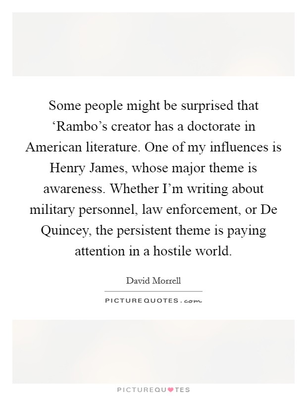 Some people might be surprised that ‘Rambo's creator has a doctorate in American literature. One of my influences is Henry James, whose major theme is awareness. Whether I'm writing about military personnel, law enforcement, or De Quincey, the persistent theme is paying attention in a hostile world. Picture Quote #1