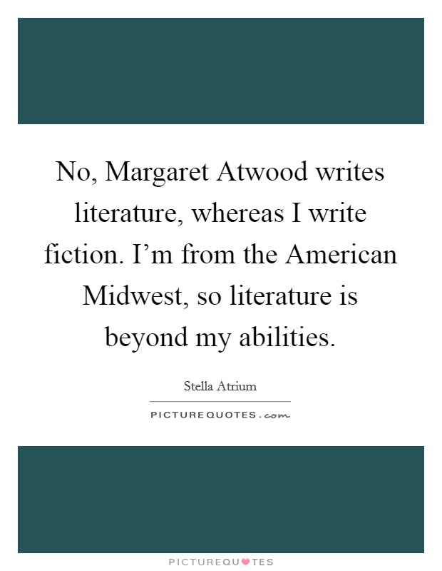 No, Margaret Atwood writes literature, whereas I write fiction. I'm from the American Midwest, so literature is beyond my abilities. Picture Quote #1