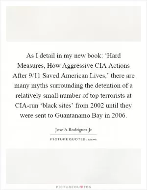 As I detail in my new book: ‘Hard Measures, How Aggressive CIA Actions After 9/11 Saved American Lives,’ there are many myths surrounding the detention of a relatively small number of top terrorists at CIA-run ‘black sites’ from 2002 until they were sent to Guantanamo Bay in 2006 Picture Quote #1