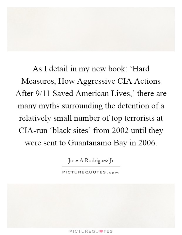 As I detail in my new book: ‘Hard Measures, How Aggressive CIA Actions After 9/11 Saved American Lives,' there are many myths surrounding the detention of a relatively small number of top terrorists at CIA-run ‘black sites' from 2002 until they were sent to Guantanamo Bay in 2006. Picture Quote #1