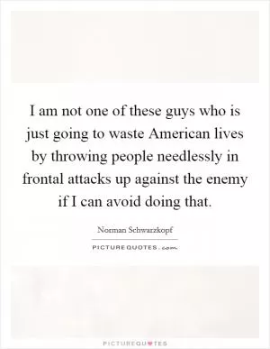 I am not one of these guys who is just going to waste American lives by throwing people needlessly in frontal attacks up against the enemy if I can avoid doing that Picture Quote #1