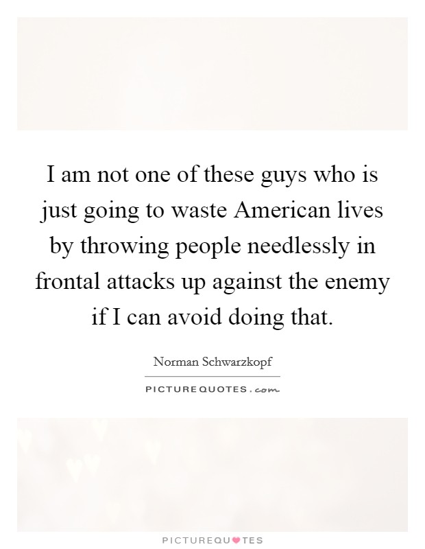 I am not one of these guys who is just going to waste American lives by throwing people needlessly in frontal attacks up against the enemy if I can avoid doing that. Picture Quote #1