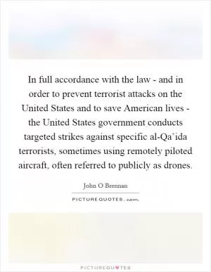 In full accordance with the law - and in order to prevent terrorist attacks on the United States and to save American lives - the United States government conducts targeted strikes against specific al-Qa’ida terrorists, sometimes using remotely piloted aircraft, often referred to publicly as drones Picture Quote #1