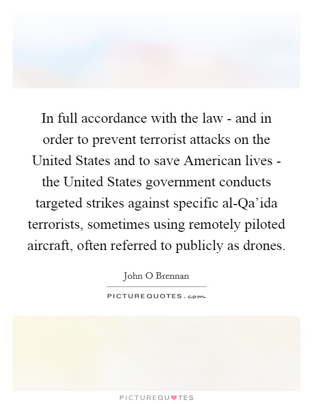 In full accordance with the law - and in order to prevent terrorist attacks on the United States and to save American lives - the United States government conducts targeted strikes against specific al-Qa'ida terrorists, sometimes using remotely piloted aircraft, often referred to publicly as drones. Picture Quote #1