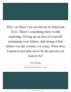 They say there’s no second act in American lives. There’s something there worth exploring. Giving up an idea of yourself, examining your failure, and seeing if that failure was the system’s or yours. What does it mean to not turn out to be the person you want to be? Picture Quote #1