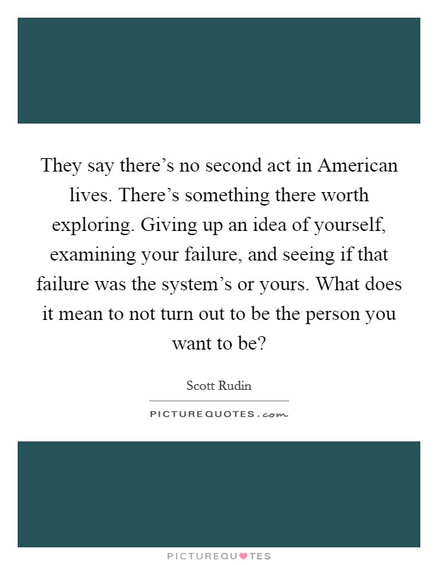 They say there's no second act in American lives. There's something there worth exploring. Giving up an idea of yourself, examining your failure, and seeing if that failure was the system's or yours. What does it mean to not turn out to be the person you want to be? Picture Quote #1