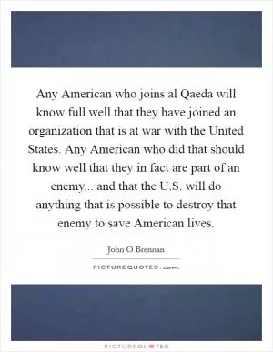 Any American who joins al Qaeda will know full well that they have joined an organization that is at war with the United States. Any American who did that should know well that they in fact are part of an enemy... and that the U.S. will do anything that is possible to destroy that enemy to save American lives Picture Quote #1