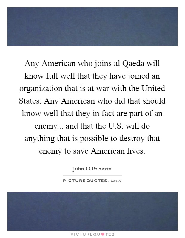 Any American who joins al Qaeda will know full well that they have joined an organization that is at war with the United States. Any American who did that should know well that they in fact are part of an enemy... and that the U.S. will do anything that is possible to destroy that enemy to save American lives. Picture Quote #1