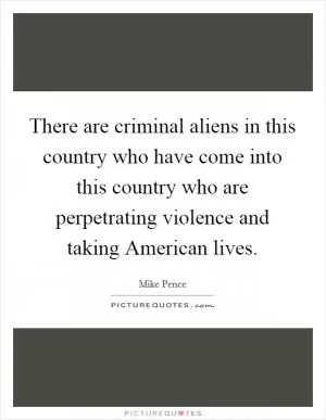 There are criminal aliens in this country who have come into this country who are perpetrating violence and taking American lives Picture Quote #1