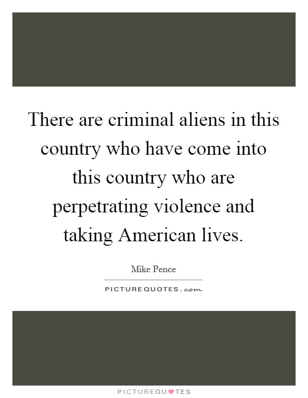 There are criminal aliens in this country who have come into this country who are perpetrating violence and taking American lives. Picture Quote #1