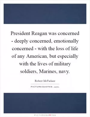 President Reagan was concerned - deeply concerned, emotionally concerned - with the loss of life of any American, but especially with the lives of military soldiers, Marines, navy Picture Quote #1