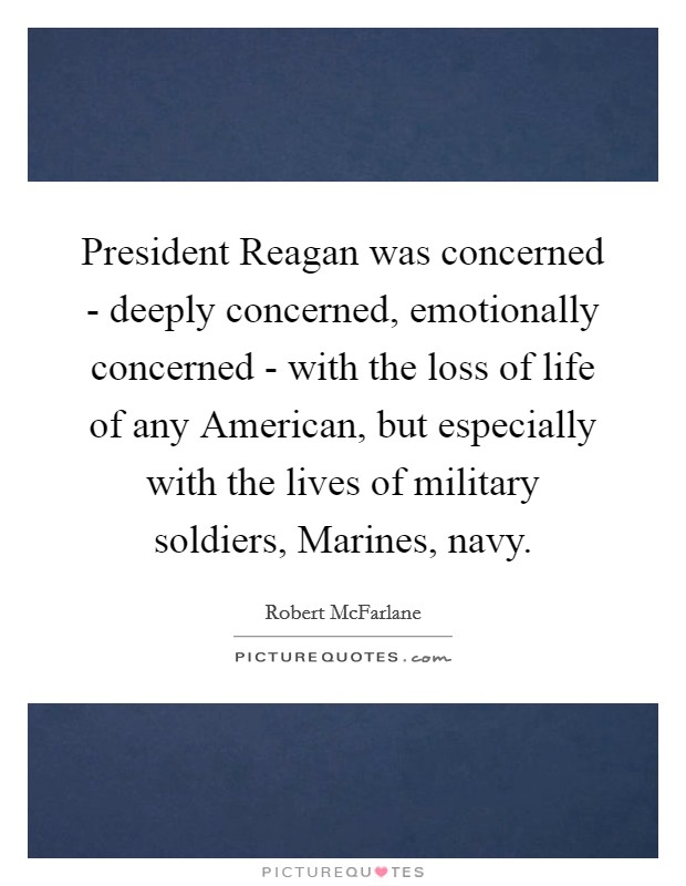 President Reagan was concerned - deeply concerned, emotionally concerned - with the loss of life of any American, but especially with the lives of military soldiers, Marines, navy. Picture Quote #1