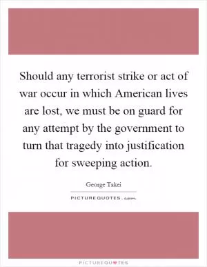 Should any terrorist strike or act of war occur in which American lives are lost, we must be on guard for any attempt by the government to turn that tragedy into justification for sweeping action Picture Quote #1