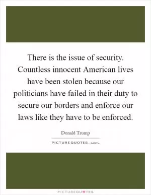 There is the issue of security. Countless innocent American lives have been stolen because our politicians have failed in their duty to secure our borders and enforce our laws like they have to be enforced Picture Quote #1
