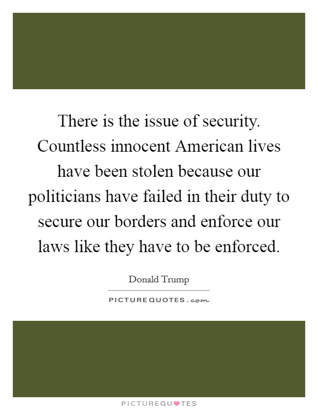 There is the issue of security. Countless innocent American lives have been stolen because our politicians have failed in their duty to secure our borders and enforce our laws like they have to be enforced. Picture Quote #1