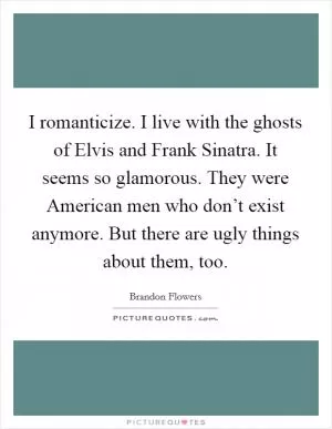 I romanticize. I live with the ghosts of Elvis and Frank Sinatra. It seems so glamorous. They were American men who don’t exist anymore. But there are ugly things about them, too Picture Quote #1