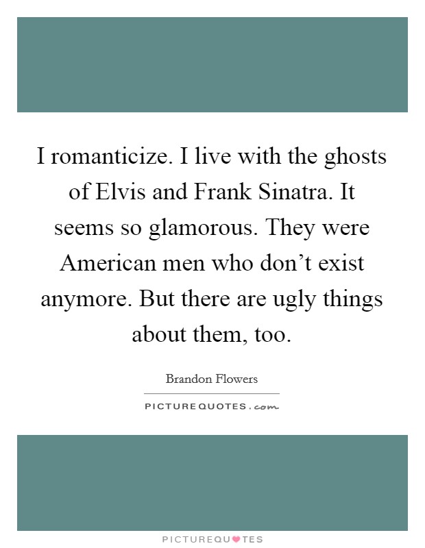 I romanticize. I live with the ghosts of Elvis and Frank Sinatra. It seems so glamorous. They were American men who don't exist anymore. But there are ugly things about them, too. Picture Quote #1