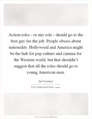 Action roles - or any role - should go to the best guy for the job. People obsess about nationality. Hollywood and America might be the hub for pop culture and cinema for the Western world, but that shouldn’t suggest that all the roles should go to young American men Picture Quote #1