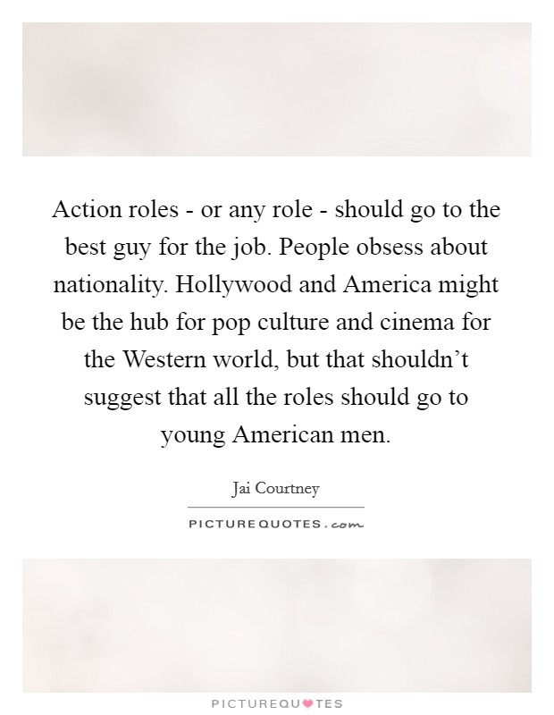 Action roles - or any role - should go to the best guy for the job. People obsess about nationality. Hollywood and America might be the hub for pop culture and cinema for the Western world, but that shouldn't suggest that all the roles should go to young American men. Picture Quote #1