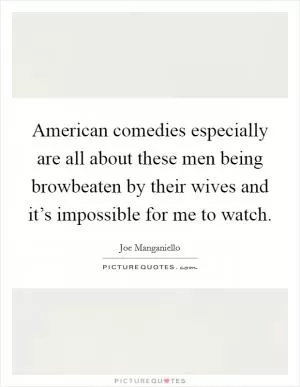 American comedies especially are all about these men being browbeaten by their wives and it’s impossible for me to watch Picture Quote #1