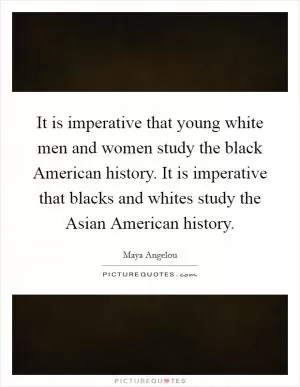 It is imperative that young white men and women study the black American history. It is imperative that blacks and whites study the Asian American history Picture Quote #1