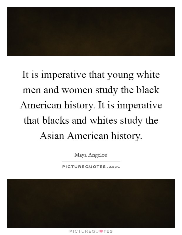 It is imperative that young white men and women study the black American history. It is imperative that blacks and whites study the Asian American history. Picture Quote #1