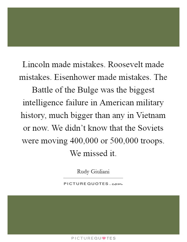 Lincoln made mistakes. Roosevelt made mistakes. Eisenhower made mistakes. The Battle of the Bulge was the biggest intelligence failure in American military history, much bigger than any in Vietnam or now. We didn't know that the Soviets were moving 400,000 or 500,000 troops. We missed it. Picture Quote #1