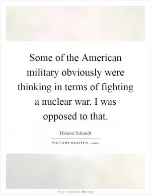 Some of the American military obviously were thinking in terms of fighting a nuclear war. I was opposed to that Picture Quote #1