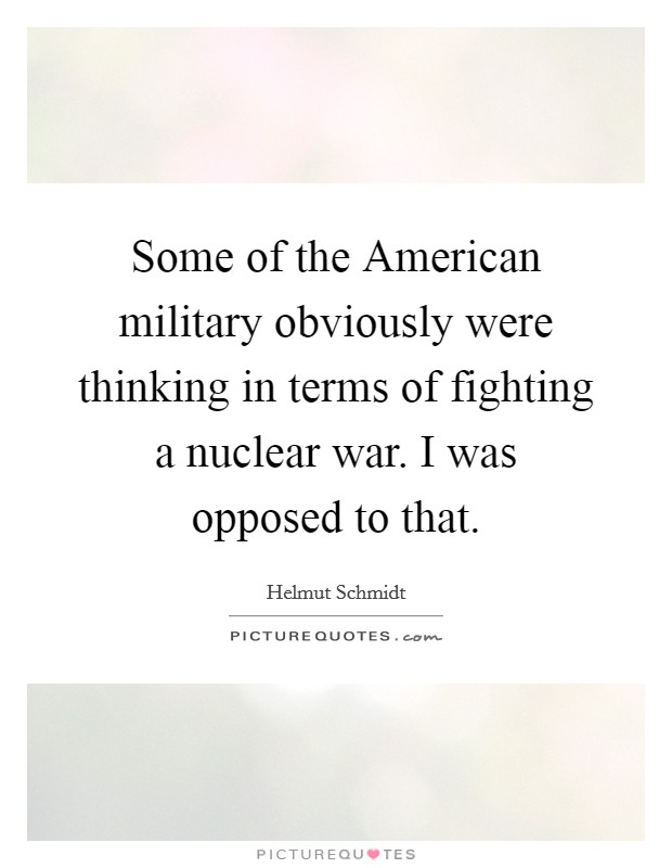 Some of the American military obviously were thinking in terms of fighting a nuclear war. I was opposed to that. Picture Quote #1