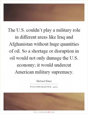 The U.S. couldn’t play a military role in different areas like Iraq and Afghanistan without huge quantities of oil. So a shortage or disruption in oil would not only damage the U.S. economy; it would undercut American military supremacy Picture Quote #1