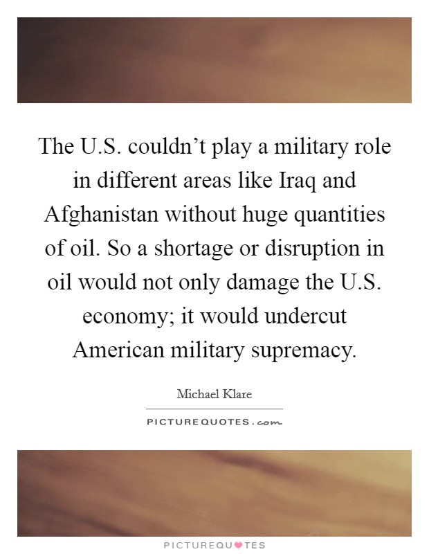 The U.S. couldn't play a military role in different areas like Iraq and Afghanistan without huge quantities of oil. So a shortage or disruption in oil would not only damage the U.S. economy; it would undercut American military supremacy. Picture Quote #1