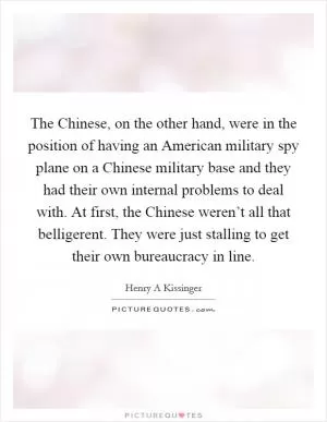The Chinese, on the other hand, were in the position of having an American military spy plane on a Chinese military base and they had their own internal problems to deal with. At first, the Chinese weren’t all that belligerent. They were just stalling to get their own bureaucracy in line Picture Quote #1