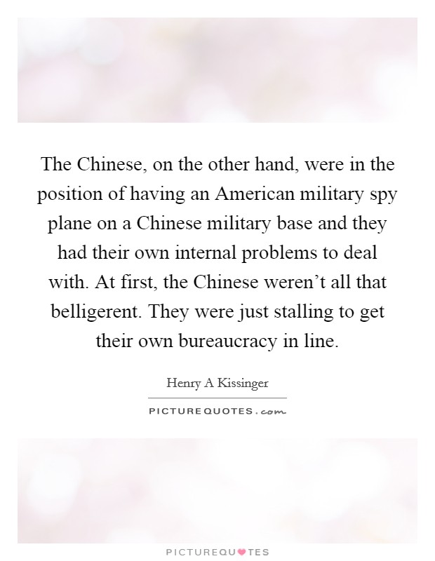 The Chinese, on the other hand, were in the position of having an American military spy plane on a Chinese military base and they had their own internal problems to deal with. At first, the Chinese weren't all that belligerent. They were just stalling to get their own bureaucracy in line. Picture Quote #1