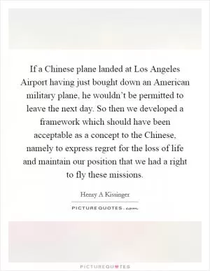 If a Chinese plane landed at Los Angeles Airport having just bought down an American military plane, he wouldn’t be permitted to leave the next day. So then we developed a framework which should have been acceptable as a concept to the Chinese, namely to express regret for the loss of life and maintain our position that we had a right to fly these missions Picture Quote #1