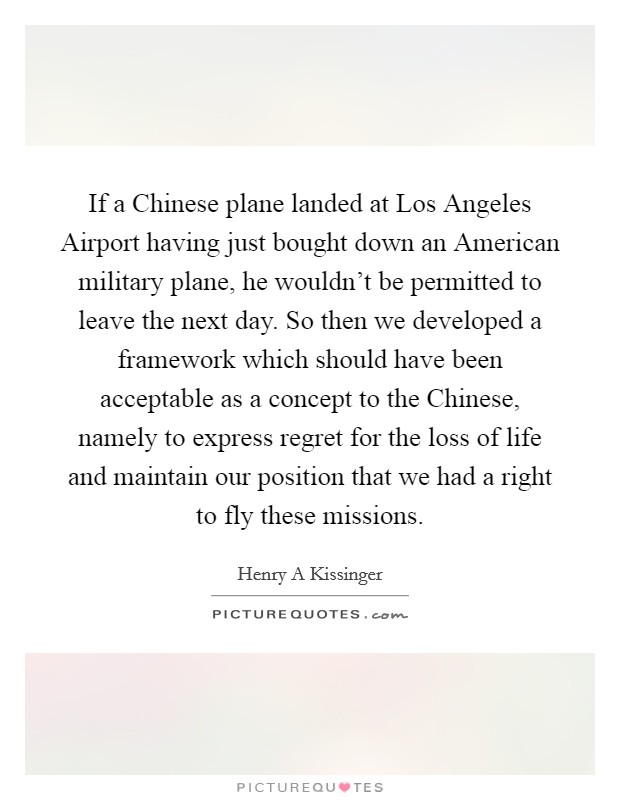 If a Chinese plane landed at Los Angeles Airport having just bought down an American military plane, he wouldn't be permitted to leave the next day. So then we developed a framework which should have been acceptable as a concept to the Chinese, namely to express regret for the loss of life and maintain our position that we had a right to fly these missions. Picture Quote #1