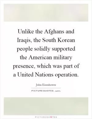 Unlike the Afghans and Iraqis, the South Korean people solidly supported the American military presence, which was part of a United Nations operation Picture Quote #1