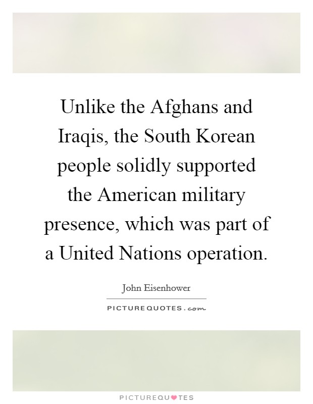 Unlike the Afghans and Iraqis, the South Korean people solidly supported the American military presence, which was part of a United Nations operation. Picture Quote #1